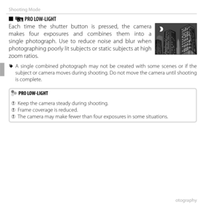 Page 4828More on Photography
Shooting Mode
 
■  j PRO LOW-LIGHT
Each time the shutter button is pressed, the camera 
makes four exposures and combines them into a 
single photograph. Use to reduce noise and blur when 
photographing poorly lit subjects or static subjects at high 
zoom ratios.
 
R A single combined photograph may not be created with some scenes or if the 
subject or camera moves during shooting. Do not move the camera until shooting 
is complete.
  PRO LOW-LIGHT PRO LOW-LIGHT
 
Q Keep the camera...