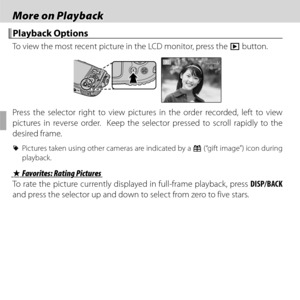 Page 6444
 More on Playback More on Playback
 Playback Options Playback  Options
To view the most recent picture in the LCD monitor, press the a button.
100-0001100-0001
Press the selector right to view pictures in the order recorded, left to view 
pictures in reverse order.  Keep the selector pressed to scroll rapidly to the 
desired frame.
 
R  Pictures taken using other cameras are indicated by a  m (“gift image”) icon during 
playback.
 I I Favorites: Rating Pictures Favorites: Rating Pictures
To rate the...
