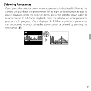 Page 7151More on Playback
 Viewing Panoramas Viewing  Panoramas
If you press the selector down when a panorama is displayed full frame, the 
camera will play back the picture from left to right or from bottom to top. To 
pause playback, press the selector down; press the selector down again to 
resume. To exit to full-frame playback, press the selector up while panorama 
playback is in progress.  Once displayed in full-frame playback, panoramas 
can be zoomed in or out using the zoom control or deleted by...