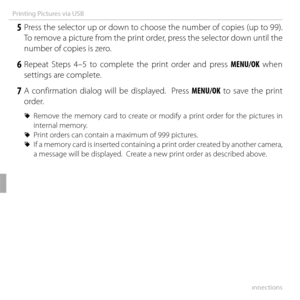 Page 8666Connections
Printing Pictures via USB
 5 Press the selector up or down to choose the number of copies (up to 99).  To remove a picture from the print order, press the selector down until the 
number of copies is zero.
 6 Repeat Steps 4–5 to complete the print order and press MENU/OK when settings are complete.
 7 A confirmation dialog will be displayed.  Press MENU/OK to save the print order.
 
R Remove the memory card to create or modify a print order for the pictures in 
internal memory.
 
R Print...