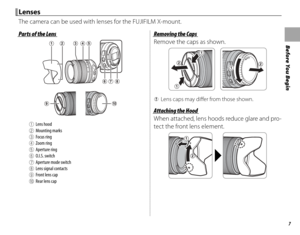 Page 237
Before You Begin
Parts of the LensParts of the Lens
AALens hoodBBMounting marksCCFocus ringDDZoom ringEEAperture ringFFO.I.S. switchGGAperture mode switchHH Lens signal contactsIIFront lens capJJRear lens cap
Removing the CapsRemoving the Caps
Remove the caps as shown.
 
Q Lens caps may diff  er from those shown.
Attaching the HoodAttaching the Hood
When attached, lens hoods reduce glare and pro-
tect the front lens element.
LensesLenses
The camera can be used with lenses for the FUJIFILM X-mount. 