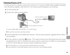 Page 121105
Connections
 Viewing Pictures on TV Viewing Pictures on TV
To show pictures to a group, connect the camera to a TV using an HDMI cable (available separately 
from third-party suppliers; note that the TV can only be used for playback, not shooting).
 1  Turn the camera off .
 2  Connect the cable as shown below.
Insert into HDMI mini connectorInsert into HDMI connector
 
Q Use an HDMI cable no more than 1.5 m (4.9 ft.) long.
 
R Be sure the connectors are fully inserted.
 3 Tune the television to the...