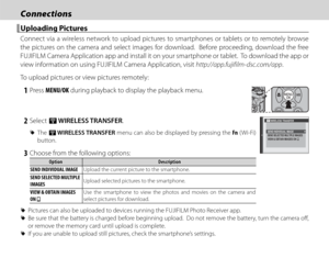 Page 10690
ConnectionsConnections
 Uploading Pictures Uploading  Pictures
Connect via a wireless network to upload pictures to smartphones or tablets or to remotely browse 
the pictures on the camera and select images for download.  Before proceeding, download the free 
FUJIFILM Camera Application app and install it on your smartphone or tablet.  To download the app or 
view information on using FUJIFILM Camera Application, visit http://app.fujifilm-dsc.com/app.
To upload pictures or view pictures remotely:
 1...