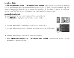 Page 10892
 Location Data Location  Data
The U GEOTAGGING SET-UP > r  LOCATION INFO SEARCH option in the setup menu can be used 
to download location data from smartphones running the free FUJIFILM Camera Application app.  The 
location data can then be added to pictures as they are taken.  To download the app or view informa-
tion on using FUJIFILM Camera Application, visit http://app.fujifilm-dsc.com/app .
 Downloading Location Data Downloading Location Data
To download data for your current location from a...