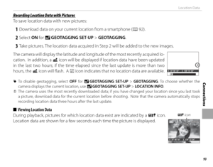Page 10993
Connections
Location Data
 Recording Location Data with Pictures Recording Location Data with Pictures
To save location data with new pictures:
 1  Download data on your current location from a smartphone (P 92).
 2 Select ON for U  GEOTAGGING SET-UP > GEOTAGGING.
 3  Take pictures. The location data acquired in Step 2 will be added to the new images.
The camera will display the latitude and longitude of the most recently acquired lo-
cation.  In addition, a  i icon will be displayed if location data...