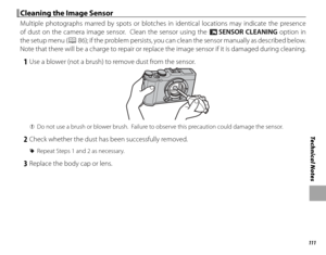 Page 127111
Technical Notes
 Cleaning the Image Sensor Cleaning the Image Sensor
Multiple photographs marred by spots or blotches in identical locations may indicate the presence 
of dust on the camera image sensor.  Clean the sensor using the V SENSOR CLEANING option in 
the setup menu (
P 86); if the problem persists, you can clean the sensor manually as described below.  
Note that there will be a charge to repair or replace the image sensor if it is damaged during cleaning.
 1  Use a blower (not a brush) to...