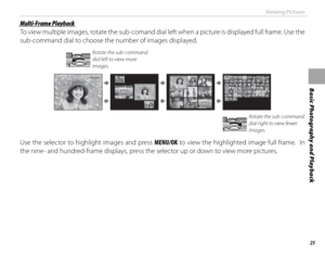 Page 4125
Basic Photography and Playback
Viewing Pictures
 Multi-Frame Playback Multi-Frame  Playback
To view multiple images, rotate the sub-comand dial left when a picture is displayed full frame. Use the 
sub-command dial to choose the number of images displayed.
Rotate the sub-command 
dial left to view more 
images.
100-0001100-0001
Rotate the sub-command 
dial right to view fewer 
images.
Use the selector to highlight images and press MENU/OK to view the highlighted image full frame.  In 
the nine- and...