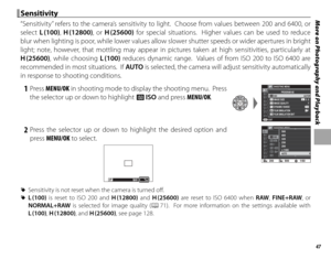 Page 6347
More on Photography and Playback Sensitivity Sensitivity
“Sensitivity” refers to the camera’s sensitivity to light.  Choose from values between 200 and 6400, or 
select L (100),  H (12800), or H (25600) for special situations.  Higher values can be used to reduce 
blur when lighting is poor, while lower values allow slower shutter speeds or wider apertures in bright 
light; note, however, that mottling may appear in pictures taken at high sensitivities, particularly at 
H (25600), while choosing L...