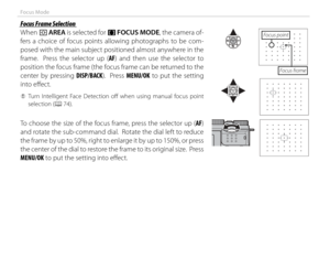 Page 6852
Focus Mode
 Focus Frame Selection Focus Frame Selection
When t AREA is selected for 
FF  FOCUS MODE, the camera of-
fers a choice of focus points allowing photographs to be com-
posed with the main subject positioned almost anywhere in the 
frame.  Press the selector up ( AF) and then use the selector to 
position the focus frame (the focus frame can be returned to the 
center by pressing  DISP/BACK).  Press MENU/OK to put the setting 
into eff  ect.
 
Q Turn Intelligent Face Detection off  when using...