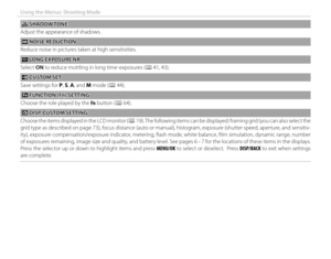 Page 8872
Using the Menus: Shooting Mode
  ss SHADOW TONE SHADOW TONE
Adjust the appearance of shadows.
 h h NOISE REDUCTION NOISE  REDUCTION
Reduce noise in pictures taken at high sensitivities.
 K K LONG EXPOSURE NR LONG EXPOSURE NR
Select  ON to reduce mottling in long time-exposures (P 41,  43).
 K K CUSTOM SET CUSTOM  SET
Save settings for P, S, A, and M mode (P 44).
 F F FUNCTION (Fn) SETTING FUNCTION (Fn) SETTING
Choose the role played by the  Fn button (P 64).
 v v DISP. CUSTOM SETTING DISP. CUSTOM...