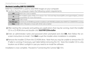 Page 116100
Viewing Pictures on a Computer
 Macintosh: Installing RAW FILE CONVERTER Macintosh: Installing RAW FILE CONVERTER
RAW FILE CONVERTER is used to view RAW images on your computer.
 1  Confi rm that the computer meets the following system requirements:
CPUCPUIntel (Core 2 Duo or better)
OSOSPre-installed copies of Mac OS X version 10.6–10.9 (visit http://www.fujifilm.com/support/digital_cameras/
compatibility/ for more information).
RAMRAM
1 GB or more
Free disk spaceFree disk space A minimum of 200 MB...