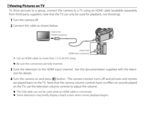 Page 124108
 Viewing Pictures on TV Viewing Pictures on TV
To show pictures to a group, connect the camera to a TV using an HDMI cable (available separately 
from third-party suppliers; note that the TV can only be used for playback, not shooting).
 1  Turn the camera off .
 2  Connect the cable as shown below.
Insert into 
HDMI mini connector
Insert into 
HDMI connector
 
Q Use an HDMI cable no more than 1.5 m (4.9 ft.) long.
 
R Be sure the connectors are fully inserted.
 3 Tune the television to the HDMI...