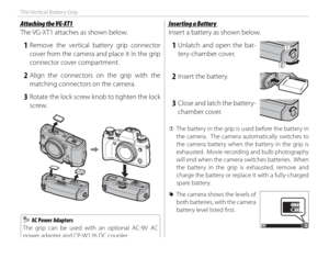 Page 130114
The Vertical Battery Grip
Attaching the VG-XT1Attaching the VG-XT1
The VG-XT1 attaches as shown below.
 1 Remove the vertical battery grip connector cover from the camera and place it in the grip 
connector cover compartment.
 2 Align the connectors on the grip with the matching connectors on the camera.
 3  Rotate the lock screw knob to tighten the lock screw.
Inserting a BatteryInserting a Battery
Insert a battery as shown below.
 1 Unlatch and open the bat-tery-chamber cover.
 2  Insert the...