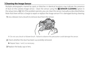 Page 132116
 Cleaning the Image Sensor Cleaning the Image Sensor
Multiple photographs marred by spots or blotches in identical locations may indicate the presence 
of dust on the camera image sensor.  Clean the sensor using the V SENSOR CLEANING option in 
the setup menu (
P 92); if the problem persists, you can clean the sensor manually as described below.  
Note that there will be a charge to repair or replace the image sensor if it is damaged during cleaning.
 1  Use a blower (not a brush) to remove dust from...