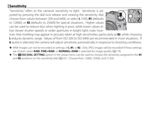 Page 6650
 Sensitivity Sensitivity
“Sensitivity” refers to the camera’s sensitivity to light.  Sensitivity is ad-
justed by pressing the dial lock release and rotating the sensitivity dial; 
choose from values between 200 and 6400, or select L (100), H1 (defaults 
to 12800), or H2 (defaults to 25600) for special situations.  Higher values 
can be used to reduce blur when lighting is poor, while lower values al-
low slower shutter speeds or wider apertures in bright light; note, how-
ever, that mottling may...