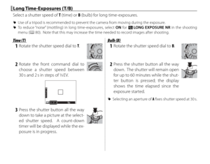 Page 8064
 Long Time-Exposures (T/B) Long  Time-Exposures  (T/B)
Select a shutter speed of T (time) or B (bulb) for long time-exposures.
 
R Use of a tripod is recommended to prevent the camera from moving during the exposure.
 
R To reduce “noise” (mottling) in long time-exposures, select ON for K  LONG EXPOSURE NR in the shooting 
menu (P 80).  Note that this may increase the time needed to record images after shooting.
Time (T)Time (T)
 1  Rotate the shutter speed dial to T.
 2 Rotate the front command dial...