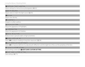 Page 9680
Using the Menus: Shooting Mode
oo INTERVAL TIMER SHOOTING INTERVAL TIMER  SHOOTING
Adjust settings for interval timer photography (P 65).
 D D WHITE BALANCE WHITE  BALANCE
Adjust colors to match the light source (P 43).
 f f COLOR COLOR
Adjust color density.
  qq SHARPNESS SHARPNESS
Sharpen or soften outlines.
  rr HIGHLIGHT TONE HIGHLIGHT TONE
Adjust the appearance of highlights.
  ss SHADOW TONE SHADOW TONE
Adjust the appearance of shadows.
 h h NOISE REDUCTION NOISE  REDUCTION
Reduce noise in...