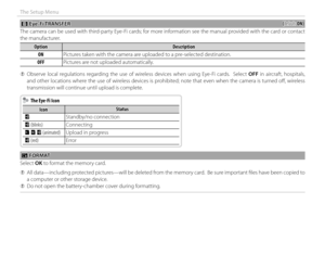 Page 10692
The Setup Menu
 b b Eye-Fi TRANSFER Eye-Fi TRANSFER((default: default: ON)ON)
The camera can be used with third-party Eye-Fi cards; for more information see the manual provided with the card or contact 
the manufacturer.
OptionOptionDescriptionDescription
ONON Pictures taken with the camera are uploaded to a pre-selected destination.
OFFOFF Pictures are not uploaded automatically.
 
Q Observe local regulations regarding the use of wireless devices when using Eye-Fi cards.  Select  OFF in aircraft,...
