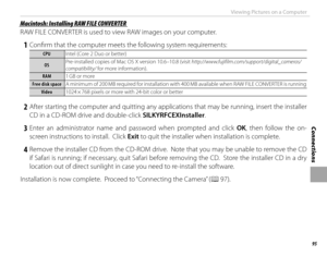 Page 10995
Connections
Viewing Pictures on a Computer
 Macintosh: Installing RAW FILE CONVERTER Macintosh: Installing RAW FILE CONVERTER
RAW FILE CONVERTER is used to view RAW images on your computer.
 1  Confi rm that the computer meets the following system requirements:
CPUCPUIntel (Core 2 Duo or better)
OSOSPre-installed copies of Mac OS X version 10.6–10.8 (visit http://www.fujifilm.com/support/digital_cameras/
compatibility/ for more information).
RAMRAM
1 GB or more
Free disk spaceFree disk space A minimum...