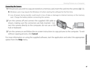 Page 11197
Connections
Viewing Pictures on a Computer
 Connecting the Camera Connecting the Camera
 1  If the pictures you wish to copy are stored on a memory card, insert the card into the camera (P 12).
 
R Windows users may require the Windows CD when starting the software for the fi rst time.
 
Q Loss of power during transfer could result in loss of data or damage to internal memory or the memory 
card.  Charge the battery before connecting the camera.
 2 Turn the camera off  and connect the supplied USB...