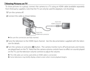 Page 118104
 Viewing Pictures on TV Viewing Pictures on TV
To show pictures to a group, connect the camera to a TV using an HDMI cable (available separately 
from third-party suppliers; note that the TV can only be used for playback, not shooting).
 1  Turn the camera off .
 2  Connect the cable as shown below.
Insert into 
HDMI mini connector Insert into 
HDMI connector
 
R Be sure the connectors are fully inserted.
 3 Tune the television to the HDMI input channel.  See the documentation supplied with the...