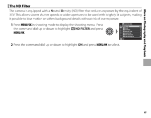 Page 7965
More on Photography and Playback The ND Filter The ND Filter
The camera is equipped with a Neutral Density (ND) fi lter that reduces exposure by the equivalent of 
3 EV. This allows slower shutter speeds or wider apertures to be used with brightly lit subjects, making 
it possible to blur motion or soften background details without risk of overexposure.
 1 Press  MENU/OK in shooting mode to display the shooting menu.  Press 
the command dial up or down to highlight  t ND FILTER and press 
MENU/OK.P...