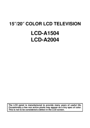 Page 115″/20″ COLOR LCD TELEVISION
LCD-A1504
LCD-A2004
The LCD panel is manufactured to provide many years of useful life.
Occasionally a few non active pixels may appear as a tiny spec of color.
This is not to be considered a defect in the LCD screen.
 