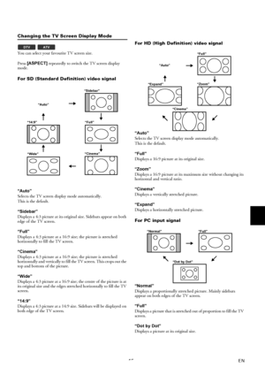 Page 1415EN
Changing the TV Screen Display Mode
You can select your favourite TV screen size.
Press [ASPECT] repeatedly to switch the TV screen display 
mode.
For SD (Standard Definition) video signal
“Auto”
Selects the TV screen display mode automatically.
This is the default.
“Sidebar”
Displays a 4:3 picture at its original size. Sidebars appear on both 
edge of the TV screen.
“Full”
Displays a 4:3 picture at a 16:9 size; the picture is stretched 
horizontally to fill the TV screen.
“Cinema”
Displays a 4:3...