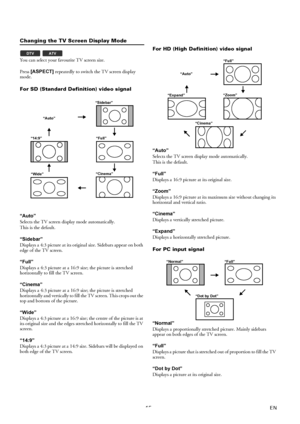 Page 1515EN
Changing the TV Screen Display Mode
You can select your favourite TV screen size.
Press [ASPECT] repeatedly to switch the TV screen display 
mode.
For SD (Standard Definition) video signal
“Auto”
Selects the TV screen display mode automatically.
This is the default.
“Sidebar”
Displays a 4:3 picture at its original size. Sidebars appear on both 
edge of the TV screen.
“Full”
Displays a 4:3 picture at a 16:9 size; the picture is stretched 
horizontally to fill the TV screen.
“Cinema”
Displays a 4:3...