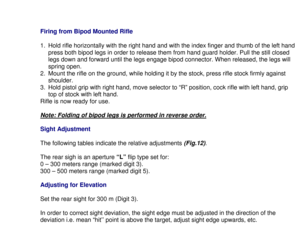 Page 16Firing from Bipod Mounted Rifle
1.  Hold rifle horizontally with the right hand and with the index finger and thumb of the left hand
press both bipod legs in order to release them from hand guard holder. Pull the still closed
legs down and forward until the legs engage bipod connector. When released, the legs will
spring open.
2.  Mount the rifle on the ground, while holding it by the stock, press rifle stock firmly against
shoulder.
3.  Hold pistol grip with right hand, move selector to “R” position,...