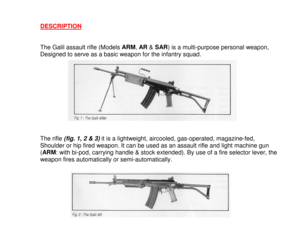 Page 3DESCRIPTIONThe Galil assault rifle (Models ARM
, AR
 & SAR
) is a multi-purpose personal weapon,
Designed to serve as a basic weapon for the infantry squad.
The rifle 
(fig. 1, 2 & 3)
 it is a lightweight, aircooled, gas-operated, magazine-fed,
Shoulder or hip fired weapon. It can be used as an assault rifle and light machine gun
(ARM
: with bi-pod, carrying handle & stock extended). By use of a fire selector lever, the
weapon fires automatically or semi-automatically. 