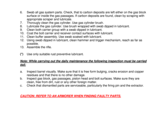 Page 256.  Swab all gas system parts. Check, that to carbon deposits are left either on the gas block
surface or inside the gas passages. If carbon deposits are found, clean by scraping with
appropriate scraper and lubricate.
7.  Thorougly clean the gas cylinder. Use gas cylinder brush.
8.  Lubricate the gas cylinder. Use brush wrapped with swab dipped in lubricant.
9.  Clean both carrier group with a swab dipped in lubricant.
10.  Coat the bolt carrier and receiver contact surfaces with lubricant.
11.  Clean...