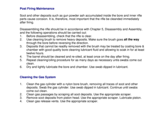 Page 27Post Firing Maintenance
Soot and other deposits such as gun powder ash accumulated inside the bore and inner rifle
parts cause corosion. It is, therefore, most important that the rifle be cleanded immediately
after firing.
Disassembling the rifle should be in accordance with Chapter 5, Disassembly and Assembly,
and the following operations should be carried out:
1.  Before disassembling, check that the rifle is clear.
2.  Use cleaning brush to remove heavy deposits. Make sure the brush goes all the way...
