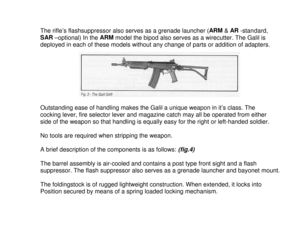 Page 4The rifle’s flashsuppressor also serves as a grenade launcher (ARM
 & AR
 -standard,
SAR
 –optional) In the ARM
 model the bipod also serves as a wirecutter. The Galil is
deployed in each of these models without any change of parts or addition of adapters.
Outstanding ease of handling makes the Galil a unique weapon in it’s class. The
cocking lever, fire selector lever and magazine catch may all be operated from either
side of the weapon so that handling is equally easy for the right or left-handed...