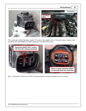 Page 55Wir in g H arn ess
52
© 2 015 A EM  P erfo rm ance E le ctr o nic s
  
T he 2  c ente r p in s (B la ck-R ed w ir e s) s upply  1 2V  p ow er to  th e s te pper m oto r in  th e fa cto ry  s etu p, h ow eve r th ese
p in s M UST B E D IS CO NNECTE D b efo re  p ow erin g o n th e A EM  In fin it y  E CU.
    
S te p 1 : D is connect c onnecto r fr o m  IA CV h ousin g a nd g ently  re m ove  th e re ta in er fr o m  th e c onnecto r.  