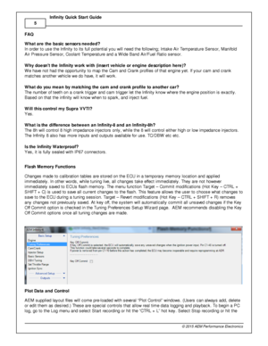 Page 85
© 2 015 A EM  P erfo rm ance E le ctr o nic s
I
n fin ity  Q uic k S ta rt G uid e
FA Q
W hat a re  th e b asic  s e nso rs  n eeded?
I n  o rd er to  u se th e In fin it y  to  it s  fu ll  p ote ntia l  y ou w ill  n eed th e fo llo w in g; In ta ke A ir  T em pera tu re  S ensor, M anifo ld
A ir  P re ssure  S ensor, C oola nt T em pera tu re  a nd a  W id e B and A ir /F uel  R atio  s ensor. 
W hy d oesn t  th e In fin ity  w ork  w ith  (in se rt v e hic le  o r e ngin e d esc rip tio n h ere )?...
