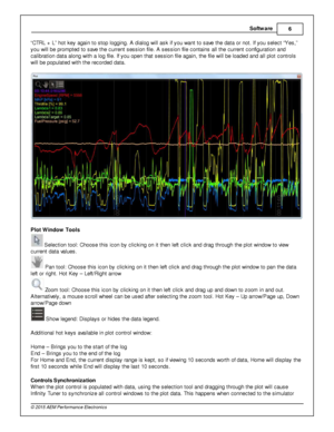Page 9Softw are
6
© 2 015 A EM  P erfo rm ance E le ctr o nic s
“ C TR L +  L ” h ot k ey a gain  to  s to p lo ggin g. A  d ia lo g w ill  a sk if  y ou w ant to  s ave  th e d ata  o r n ot. If  y ou s ele ct “Y es,”
y ou w ill  b e p ro m pte d to  s ave  th e c urre nt s essio n file . A  s essio n file  c onta in s a ll  th e c urre nt c onfig ura tio n a nd
c alib ra tio n d ata  a lo ng w it h  a  lo g file . If  y ou o pen th at s essio n file  a gain , th e file  w ill  b e lo aded a nd a ll  p lo t c...