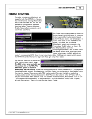 Page 132001–2006 B M W  E 46 M 3
13
© 2 015 A EM  P erfo rm ance E le ctr o nic s
CRUIS E C O NTR O L
C urre ntly , a  c ru is e c ontro l  fe atu re  is  n ot
s upporte d w it h  th e A EM  In fin it y . H ow eve r,
t h e m ult i- fu nctio nal  s te erin g w heel  b utto ns
a re  ru n o ve r th e B M W  M FL b us a nd a re
a va ila ble  fo r m is cella neous p urp oses
d escrib ed b elo w . T here  a re  4  b utto ns:
E nable , R esum e S et, A ccele ra te + , a nd
D ecele ra te - (a s s how n). 
The E nable...