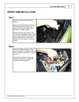 Page 152001–2006 B M W  E 46 M 3
15
© 2 015 A EM  P erfo rm ance E le ctr o nic s
IN FIN IT Y E M S IN STA LLA TIO N
Ste p  1
O pen th e tru nk a nd d is connect th e
b atte ry .
O pen th e h ood a nd lo cate  th e E -B ox o n
t h e le ft  s id e n ear th e fir e w all.  T his  is
w here  th e fa cto ry  E CU (D ig it a l  M oto r
E le ctro nic s o r D M E) re sid es.
R em ove  th e fo ur s cre w s u sin g a  T 25
T orx  w re nch (la te  m odels ) o r 5 m m A lle n
w re nch (e arly  m odels ). S im ult a...