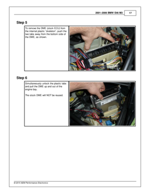 Page 172001–2006 B M W  E 46 M 3
17
© 2 015 A EM  P erfo rm ance E le ctr o nic s
Ste p  5
T o re m ove  th e D M E (s to ck E CU) fr o m
t h e in te rn al  p la stic  “s kele to n”, p ush th e
t w o ta bs a w ay fr o m  th e b otto m  s id e o f
t h e D M E, a s s how n.
Ste p  6
S im ult a neously  u nlo ck th e p la stic  ta bs
a nd p ull  th e D M E u p a nd o ut o f  th e
e ngin e b ay. 
T he s to ck D M E w ill  N O T b e re used.  