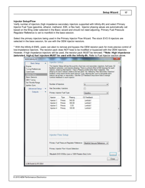 Page 17Setu p W iz a rd
17
© 2 015 A EM  P erfo rm ance E le ctr o nic s
I n je cto r S etu p/F lo w
V erify  n um ber o f  in je cto rs  (h ig h im pedance s econdary  in je cto rs  s upporte d w it h  In fin it y -8 h) a nd s ele ct P rim ary
I n je cto r F uel  T ype (g asolin e, e th anol,  m eth anol,  E 85, o r fle x fu el) .  In je cto r p hasin g v a lu es a re  a uto m atic ally  s et
b ased o n th e fir in g o rd er s ele cte d in  th e B asic  w iz ard  a nd s hould  n ot n eed a dju stin g. P rim...