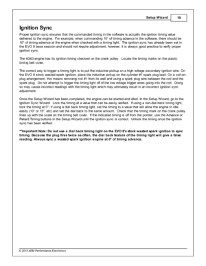 Page 19Setu p W iz a rd
19
© 2 015 A EM  P erfo rm ance E le ctr o nic s
Ig nit io n S yn c
P ro per ig nit io n s ync e nsure s th at th e c om manded tim in g in  th e s oft w are  is  a ctu ally  th e ig nit io n tim in g v a lu e
d eliv e re d to  th e e ngin e.  F or e xam ple , w hen c om mandin g 1 0° o f  tim in g a dva nce in  th e s oft w are , th ere  s hould  b e
1 0° o f  tim in g a dva nce a t th e e ngin e w hen c hecked w it h  a  tim in g lig ht.  T he ig nit io n s ync h as a lr e ady b een s...