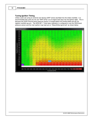Page 1212
© 2 015 A EM  P erfo rm ance E le ctr o nic s
P
/N  3 0-3 901
T unin g Ig nit io n T im in g
U nle ss u sers  a re  u sin g a n e xte rn al  (n on fa cto ry ) M AP s ensor p lu m bed in to  th e in ta ke m anifo ld ,  it  is
r e com mended th at u sers  d o n ot u se  M AP [k P a]  a s a n e ngin e lo ad in put in to  th e Ig nit io n ta ble .  T his  is
b ecause th e O EM  P ors che b oost p re ssure  s ensor is  lo cate d b efo re  th e th ro ttle  b la de a nd w ill  n ot
r e gis te r m anifo ld  v...