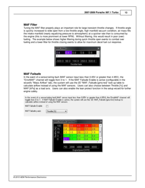 Page 132007-2 009 P ors c h e 9 97.1  T urb o
13
© 2 015 A EM  P erfo rm ance E le ctr o nic s
M AF F ilt e r
T unin g th e M AF filt e r p ro perly  p la ys a n im porta nt ro le  fo r la rg e tra nsie nt th ro ttle  c hanges.  If  th ro ttle  a ngle
i s  q uic kly  in cre ased to  w id e o pen fr o m  a  lo w  th ro ttle  a ngle , h ig h m anifo ld  v a cuum  c ondit io n, a ir  m ass fills
t h e in ta ke m anifo ld  (n early  e qualiz in g p re ssure  to  a tm ospheric ) a t a  q uic ker ra te  th an is  c...