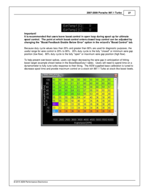 Page 272007-2 009 P ors c h e 9 97.1  T urb o
27
© 2 015 A EM  P erfo rm ance E le ctr o nic s
I m porta nt!
I t is  r e co m mended th at u se rs  le ave  b oost c o ntr o l in  o pen lo op d urin g s p ool u p fo r u ltim ate
s p ool c o ntr o l.  T he p oin t a t w hic h  b oost c o ntr o l e nte rs  c lo se d lo op c o ntr o l c a n b e a dju ste d b y
c h angin g th e  B oost F eedback E nable  B elo w  E rro r  o ptio n in  th e w iz a rd s   B oost C ontr o l  ta b.  
B ecause d uty  c ycle  v a lu es le...