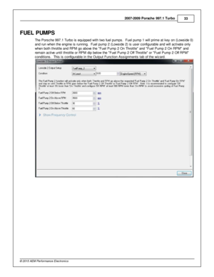 Page 332007-2 009 P ors c h e 9 97.1  T urb o
33
© 2 015 A EM  P erfo rm ance E le ctr o nic s
FU EL P UM PS
T he P ors che 9 97.1  T urb o is  e quip ped w it h  tw o fu el  p um ps.  F uel  p um p 1  w ill  p rim e a t k ey o n (L ow sid e 0 )
a nd ru n w hen th e e ngin e is  ru nnin g.  F uel  p um p 2  (L ow sid e 2 ) is  u ser c onfig ura ble  a nd w ill  a ctiv a te  o nly
w hen b oth  th ro ttle  a nd R PM  g o a bove  th e  F uel  P um p 2  O n T hro ttle  a nd  F uel  P um p 2  O n R PM  a nd
r e m...