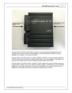 Page 52007-2 009 P ors c h e 9 97.1  T urb o
5
© 2 015 A EM  P erfo rm ance E le ctr o nic s
T he g ra y D euts ch 2 P  D TM  “F la sh E nable ” c onnecto r is  u sed fo r s econdary  h ard w are  fla shin g. T he
i n clu ded s hunt c onnecto r ju m ps th e 2  w ir e s to geth er. O nce in it ia lly  fla shed, th e E M S is  n orm ally
u pgra ded in  th e s oft w are , n ot u sin g th is  c onnecto r. 
T he g ra y D euts ch 4 P  D TM  c onnecto r is  u sed fo r “A EM Net”. A EM Net is  a n o pen a rc hit e ctu...