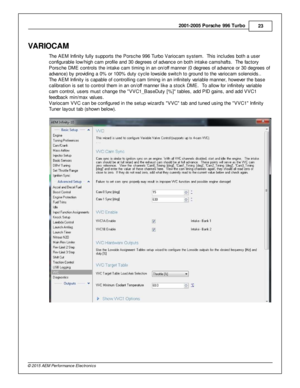 Page 232001-2 005 P ors c h e 9 96 T urb o
23
© 2 015 A EM  P erfo rm ance E le ctr o nic s
VA RIO CAM
T he A EM  In fin it y  fu lly  s upports  th e P ors che 9 96 T urb o V ario cam  s yste m .  T his  in clu des b oth  a  u ser
c onfig ura ble  lo w /h ig h c am  p ro file  a nd 3 0 d egre es o f  a dva nce o n b oth  in ta ke c am shaft s .  T he fa cto ry
P ors che D M E c ontro ls  th e in ta ke c am  tim in g in  a n o n/o ff  m anner (0  d egre es o f  a dva nce o r 3 0 d egre es o f
a dva nce) b y p...