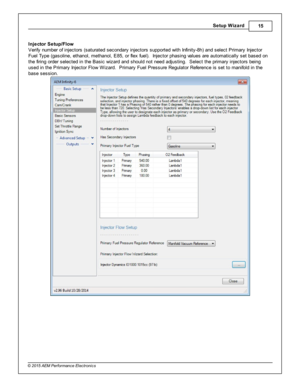 Page 15Setu p W iz a rd
15
© 2 015 A EM  P erfo rm ance E le ctr o nic s
I n je cto r S etu p/F lo w
V erify  n um ber o f  in je cto rs  (s atu ra te d s econdary  in je cto rs  s upporte d w it h  In fin it y -8 h) a nd s ele ct P rim ary  In je cto r
F uel  T ype (g asolin e, e th anol,  m eth anol,  E 85, o r fle x fu el) .  In je cto r p hasin g v a lu es a re  a uto m atic ally  s et b ased o n
t h e fir in g o rd er s ele cte d in  th e B asic  w iz ard  a nd s hould  n ot n eed a dju stin g.  S ele ct...
