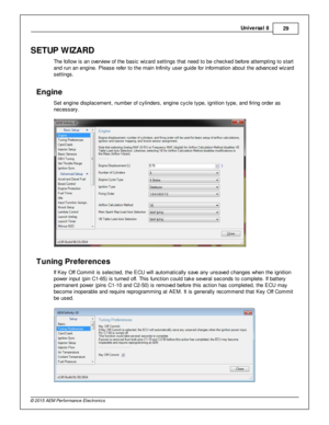 Page 29Univ e rs a l 8
29
© 2 015 A EM  P erfo rm ance E le ctr o nic s
SETU P W IZ A RD
T he fo llo w  is  a n o ve rv ie w  o f  th e b asic  w iz ard  s ettin gs th at n eed to  b e c hecked b efo re  a tte m ptin g to  s ta rt
a nd ru n a n e ngin e. P le ase re fe r to  th e m ain  In fin it y  u ser g uid e fo r in fo rm atio n a bout th e a dva nced w iz ard
s ettin gs.
Engin e
S et e ngin e d is pla cem ent, n um ber o f  c ylin ders , e ngin e c ycle  ty pe, ig nit io n ty pe, a nd fir in g o rd er a...